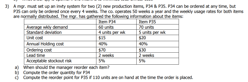3) A mgr. must set up an invty system for two (2) new production items, P34 & P35. P34 can be ordered at any time, but
P35 can only be ordered once every 4 weeks. The co. operates 50 weeks a year and the weekly usage rates for both items
are normally distributed. The mgr. has gathered the following information about the items:
Item P34
Item P35
Average wkly demand
Standard deviation
60 units
70 units
4 units per wk
$15
5 units per wk
$20
Unit cost
Annual Holding cost
40%
40%
Ordering cost
Lead time
$70
$30
2 weeks
2 weeks
Acceptable stockout risk
5%
5%
a) When should the manager reorder each item?
b) Compute the order quantity for P34
c) Compute the reorder point for P35 if 110 units are on hand at the time the order is placed.
