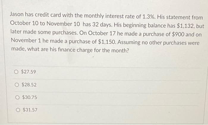 Jason has credit card with the monthly interest rate of 1.3%. His statement from
October 10 to November 10 has 32 days. His beginning balance has $1,132, but
later made some purchases. On October 17 he made a purchase of $900 and on
November 1 he made a purchase of $1,150. Assuming no other purchases were
made, what are his finance charge for the month?
O $27.59
O $28.52
O $30.75
O $31.57
