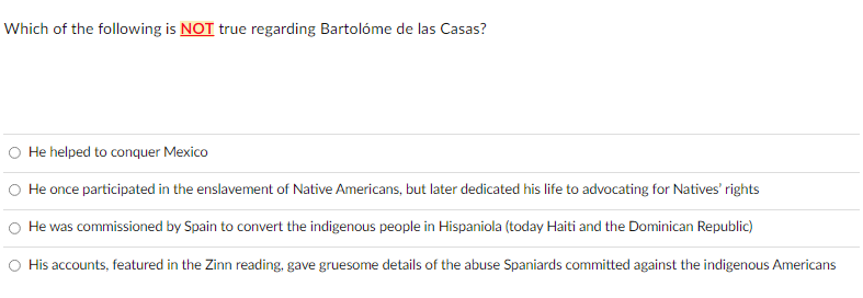 Which of the following is NOT true regarding Bartolóme de las Casas?
O He helped to conquer Mexico
O He once participated in the enslavement of Native Americans, but later dedicated his life to advocating for Natives' rights
He was commissioned by Spain to convert the indigenous people in Hispaniola (today Haiti and the Dominican Republic)
O His accounts, featured in the Zinn reading, gave gruesome details of the abuse Spaniards committed against the indigenous Americans
