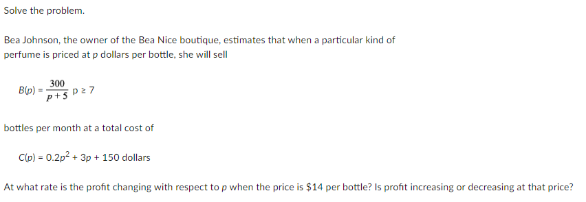 Solve the problem.
Bea Johnson, the owner of the Bea Nice boutique, estimates that when a particular kind of
perfume is priced at p dollars per bottle, she will sell
B(p) =
300
p+5 P27
bottles per month at a total cost of
Clp) = 0.2p? + 3p + 150 dollars
At what rate is the profit changing with respect to p when the price is $14 per bottle? Is profit increasing or decreasing at that price?
