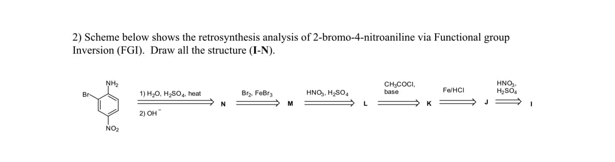 2) Scheme below shows the retrosynthesis analysis of 2-bromo-4-nitroaniline via Functional group
Inversion (FGI). Draw all the structure (I-N).
NH2
CH3COCI,
base
HNO3,
H2SO4
Fe/HCI
1) H20, H2SO4, heat
Br2, FeBr3
HNO3, H2SO4
L
K
2) OH
NO2
