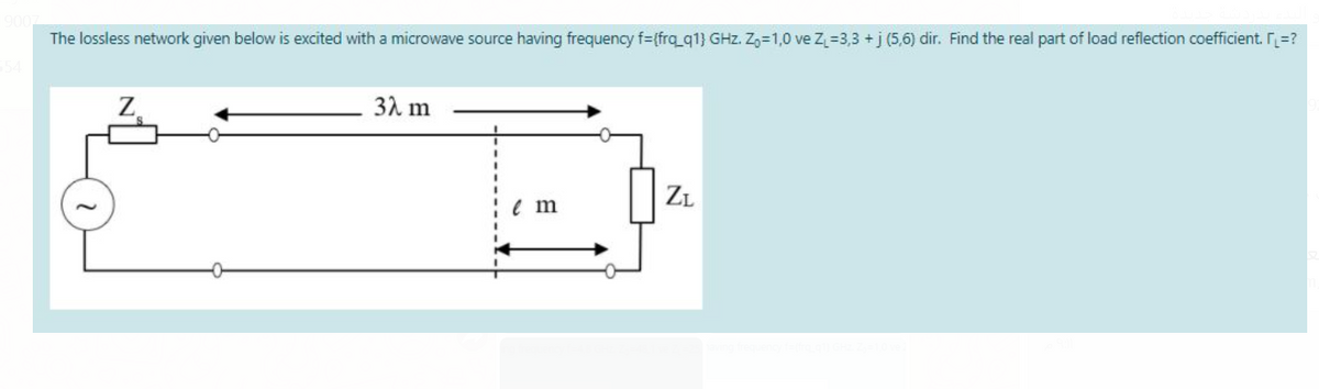 The lossless network given below is excited with a microwave source having frequency f={frq_q1} GHz. Z,=1,0 ve Z=3,3 +j (5,6) dir. Find the real part of load reflection coefficient. r=?
31 m
ZL
e m
