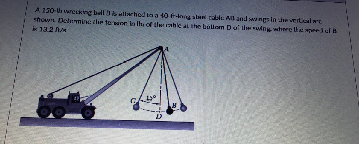A 150-lb wrecking ball B is attached to a 40-ft-long steel cable AB and swings in the vertical arc
shown. Determine the tension in Ibf of the cable at the bottom D of the swing, where the speed of B
is 13.2 ft/s.
15°
D
