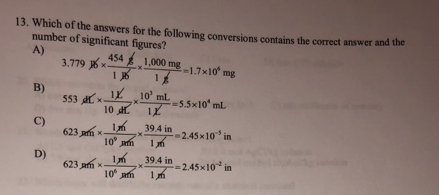 13. Which of the answers for the following conversions contains the correct answer and the
number of significant figures?
A)
3.779 x.
454 1,000 mg
1 J6
1.7x10 mg
B)
553 a xIL 10' ml
-5.5x10 mL
10 L
C)
623 ph x
39.4 in
-2.45x10 in
10 h
D)
623 am x
39.4 in
=2,45x10 in
10 am
