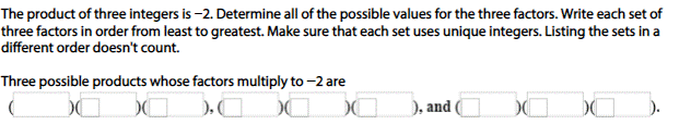 The product of three integers is-2. Determine all of the possible values for the three factors. Write each set of
three factors in order from least to greatest. Make sure that each set uses unique integers. Listing the sets in a
different order doesn't count.
Three possible products whose factors multiply to-2 are
, and
).

