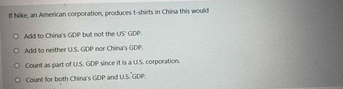 If Nike, an American corporation, produces t-shirts in China this would
O Add to China's GDP but not the US' GDP.
O Add to neither U.S. GDP nor China's GDP.
O Count as part of U.S. GDP since it is a U.S. corporation.
O Count for both China's GDP and U.S. GDP.
