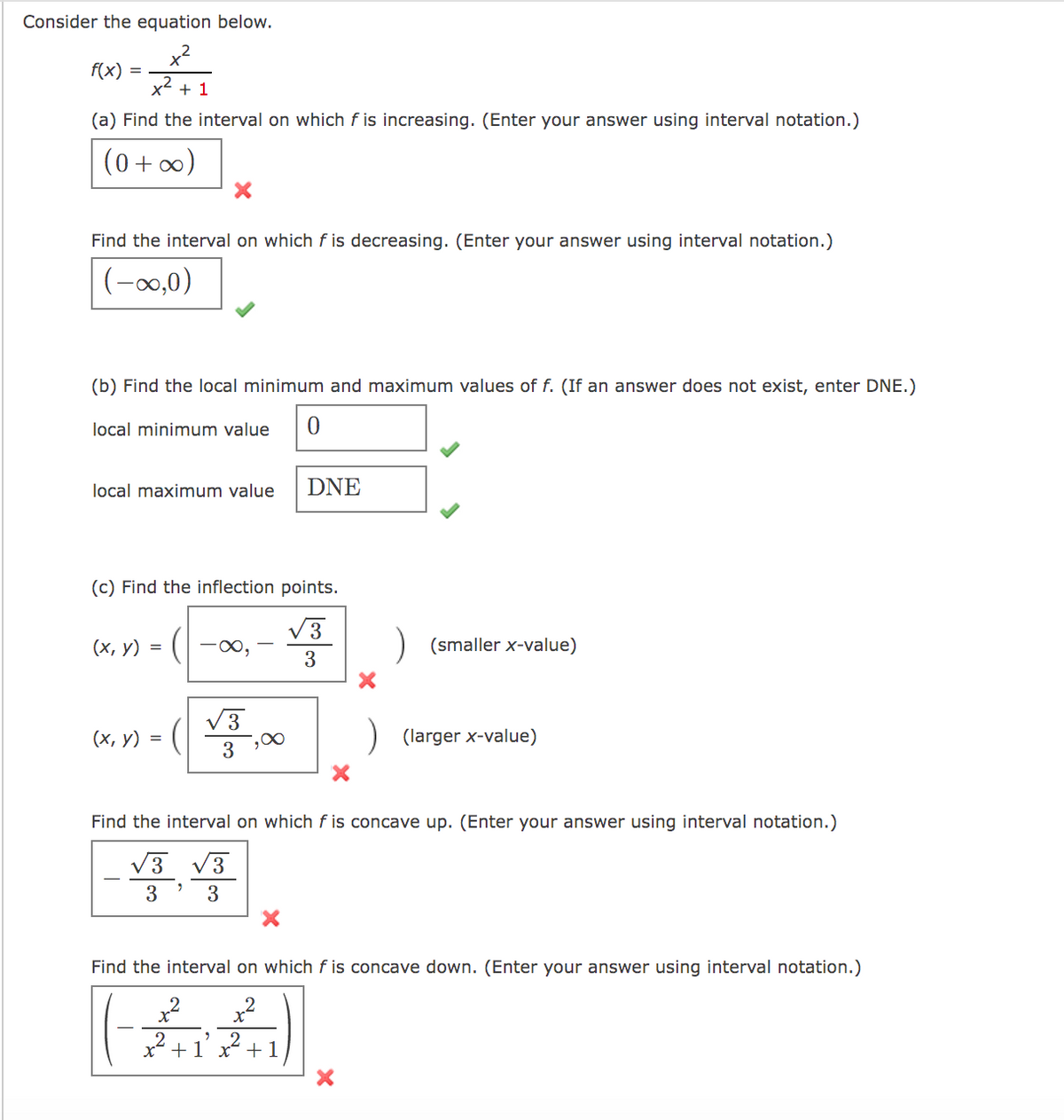 Consider the equation below.
x2
f(x)
x2
+ 1
(a) Find the interval on which f is increasing. (Enter your answer using interval notation.)
(0 + )
Find the interval on which f is decreasing. (Enter your answer using interval notation.)
(-0,0)
(b) Find the local minimum and maximum values of f. (If an answer does not exist, enter DNE.)
local minimum value
0.
local maximum value
DNE
(c) Find the inflection points.
V3
(х, у) %3
-0,
) (smaller x-value)
3
V3
(х, у) %3D
) (larger x-value)
3
Find the interval on which f is concave up. (Enter your answer using interval notation.)
V3
V3
3
3
Find the interval on which f is concave down. (Enter your answer using interval notation.)
x2 +1 x +1
