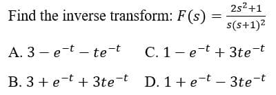 2s2 +1
Find the inverse transform: F(s)
s(s+1)2
A. 3 – e-t – te-t
C. 1- e-t + 3te-t
B. 3 + e-t + 3te-t D. 1+ e-t - 3te-t
|
