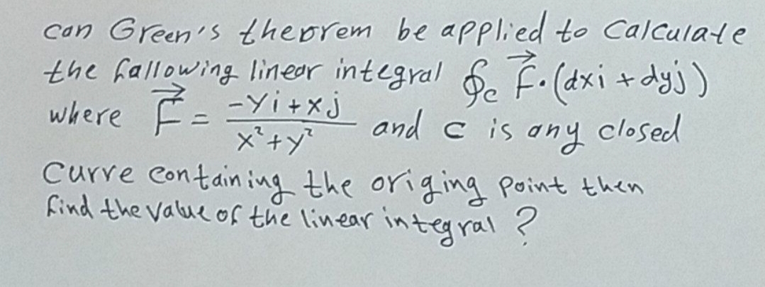 can Green's theprem be applied to calculate
the fallowing linear integral & F. (dxi + dyj)
where F = = Yi+xj
and c is any closed
x² + y²
Curre containing the origing point then
find the value of the linear integral ?
