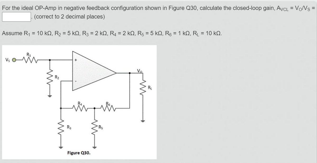 For the ideal OP-Amp in negative feedback configuration shown in Figure Q30, calculate the closed-loop gain, AvCL = VONS =
(correct to 2 decimal places)
Assume R1 = 10 kO, R2 = 5 kN, R3 = 2 kQ, R = 2 kN, R5 = 5 kQ, R6 = 1 kQ, RL = 10 kQ.
Vs
Vo
R2
R
R3
Rs
Figure Q30.
