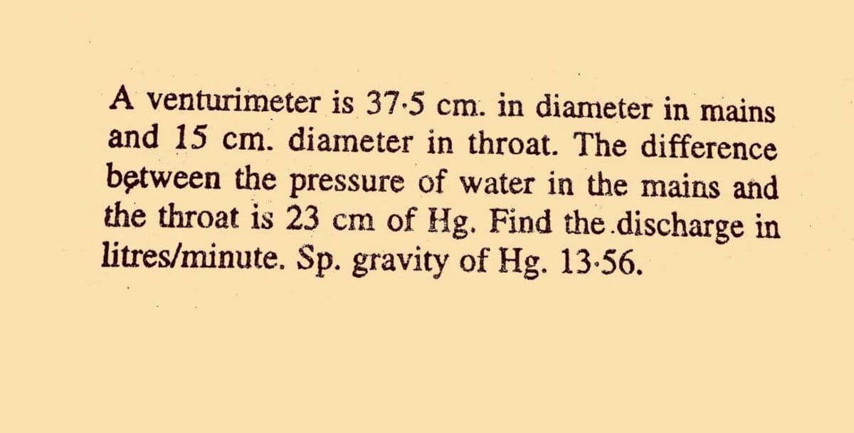A venturimeter is 37.5 cm. in diameter in mains
and 15 cm. diameter in throat. The difference
bętween the pressure of water in the mains and
the throat is 23 cm of Hg. Find the.discharge in
litres/minute. Sp. gravity of Hg. 13-56.
