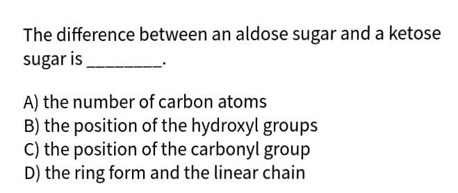 The difference between an aldose sugar and a ketose
sugar is
A) the number of carbon atoms
B) the position of the hydroxyl groups
C) the position of the carbonyl group
D) the ring form and the linear chain
