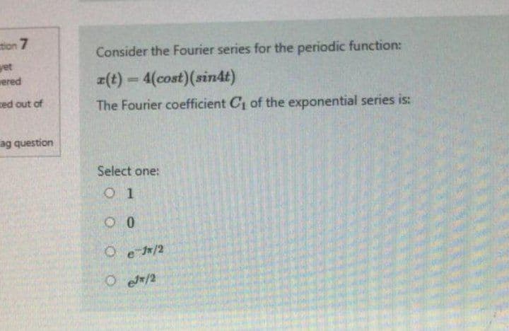 tion 7
yet
wered
ced out of
ag question
Consider the Fourier series for the periodic function:
z(t) = 4(cost) (sin4t)
The Fourier coefficient C₁ of the exponential series is:
Select one:
01
00
O e 1/2
OeJ/2