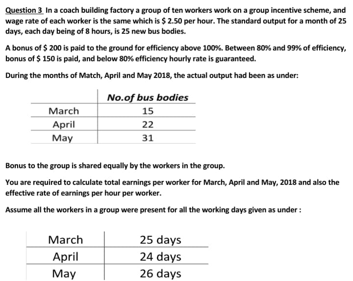Question 3 In a coach building factory a group of ten workers work on a group incentive scheme, and
wage rate of each worker is the same which is $ 2.50 per hour. The standard output for a month of 25
days, each day being of 8 hours, is 25 new bus bodies.
A bonus of $ 200 is paid to the ground for efficiency above 100%. Between 80% and 99% of efficiency,
bonus of $ 150 is paid, and below 80% efficiency hourly rate is guaranteed.
During the months of Match, April and May 2018, the actual output had been as under:
No.of bus bodies
March
15
April
22
May
31
Bonus to the group is shared equally by the workers in the group.
You are required to calculate total earnings per worker for March, April and May, 2018 and also the
effective rate of earnings per hour per worker.
Assume all the workers in a group were present for all the working days given as under :
March
25 days
24 days
April
Маy
26 days
