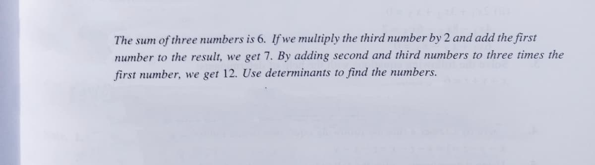 The sum of three numbers is 6. If we multiply the third number by 2 and add the first
number to the result, we get 7. By adding second and third numbers to three times the
first number, we get 12. Use determinants to find the numbers.
