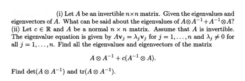 (i) Let A be an invertible nxn matrix. Given the eigenvalues and
eigenvectors of A. What can be said about the eigenvalues of A®A¬1+A¬!®A?
(ii) Let c e R and A be a normal n x n matrix. Assume that A is invertible.
The eigenvalue equation is given by Av; = 1,v; for j = 1,...,n and A; #0 for
all j = 1, ...,n. Find all the eigenvalues and eigenvectors of the matrix
A® A-1 +c(A¬1® A).
Find det(A ® A-1) and tr(A® A-1).
