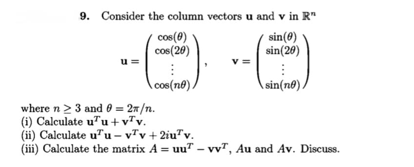 9. Consider the column vectors u and v in R"
cos(0)
cos(20)
sin(0)
sin(20)
u =
v =
cos(n®).
sin(no),
where n > 3 and 0 = 27/n.
(i) Calculate u™u+vTv.
(ii) Calculate u™u – v7v + 2iu™v.
(iii) Calculate the matrix A = uu" – vvT, Au and Av. Discuss.
