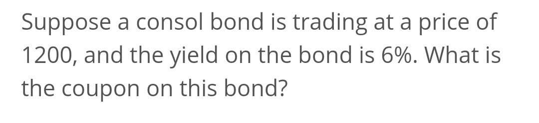Suppose a consol bond is trading at a price of
1200, and the yield on the bond is 6%. What is
the coupon on this bond?
