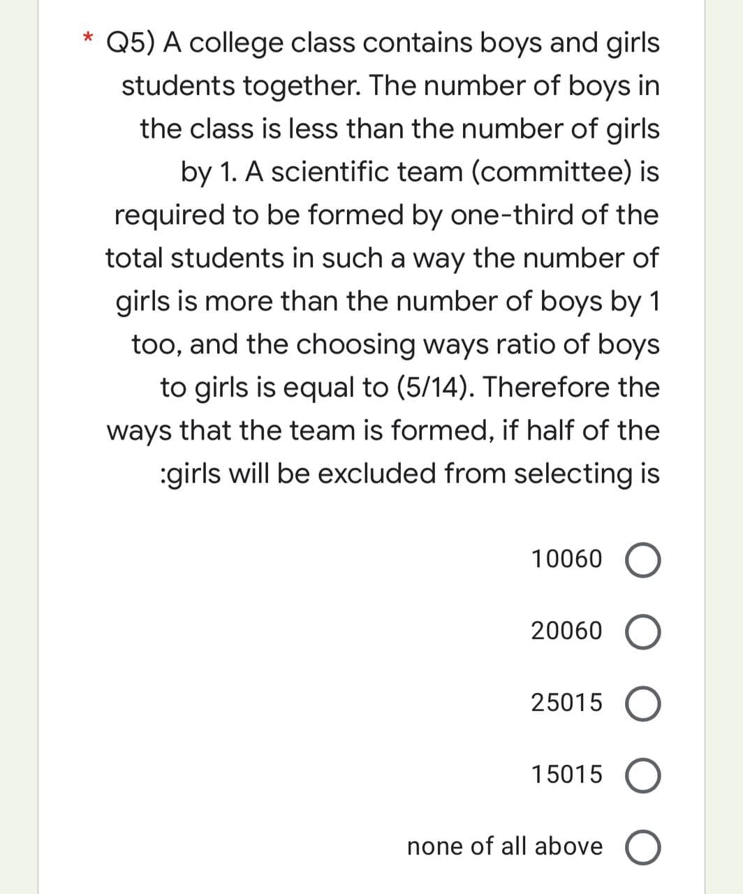 *
Q5) A college class contains boys and girls
students together. The number of boys in
the class is less than the number of girls
by 1. A scientific team (committee) is
required to be formed by one-third of the
total students in such a way the number of
girls is more than the number of boys by 1
too, and the choosing ways ratio of boys
to girls is equal to (5/14). Therefore the
ways that the team is formed, if half of the
:girls will be excluded from selecting is
10060 O
20060
25015
15015
none of all above O