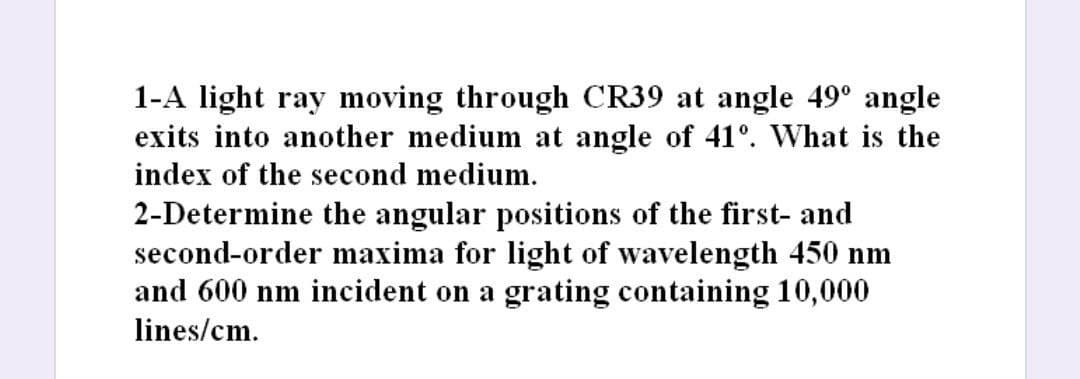 1-A light ray moving through CR39 at angle 49° angle
exits into another medium at angle of 41°. What is the
index of the second medium.
2-Determine the angular positions of the first- and
second-order maxima for light of wavelength 450 nm
and 600 nm incident on a grating containing 10,000
lines/cm.