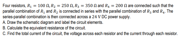 Four resistors, R1 = 100 N, R2 = 250 N, R3 = 350 N and R4 = 200 N are connected such that the
parallel combination of R1 and R2 is connected in series with the parallel combination of R3 and R4. The
series-parallel combination is then connected across a 24 V DC power supply.
A. Draw the schematic diagram and label the circuit elements.
B. Calculate the equivalent resistance of the circuit.
C. Find the total current of the circuit, the voltage across each resistor and the current through each resistor.
