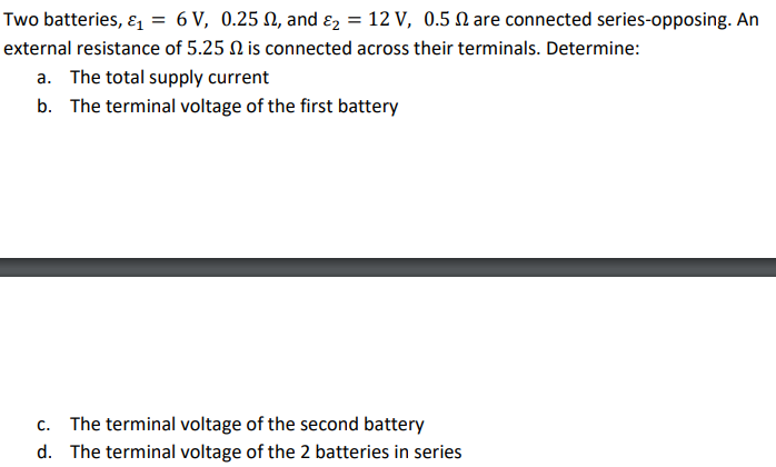 Two batteries, ɛ, = 6 V, 0.25 N, and ɛ2 = 12 V, 0.5 N are connected series-opposing. An
external resistance of 5.25 N is connected across their terminals. Determine:
a. The total supply current
b. The terminal voltage of the first battery
c. The terminal voltage of the second battery
d. The terminal voltage of the 2 batteries in series

