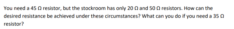 You need a 45 Q resistor, but the stockroom has only 20 Q and 50 Q resistors. How can the
desired resistance be achieved under these circumstances? What can you do if you need a 35 0
resistor?
