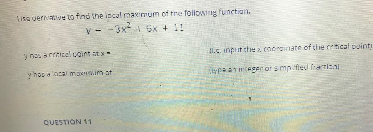 Use derivative to find the local maximum of the following function.
y = - 3x + 6x + 11
y has a critical point at x =
(i.e. input thex coordinate of the critical point)
y has a local maximum of
(type an integer or simplified fraction)
QUESTION 11
