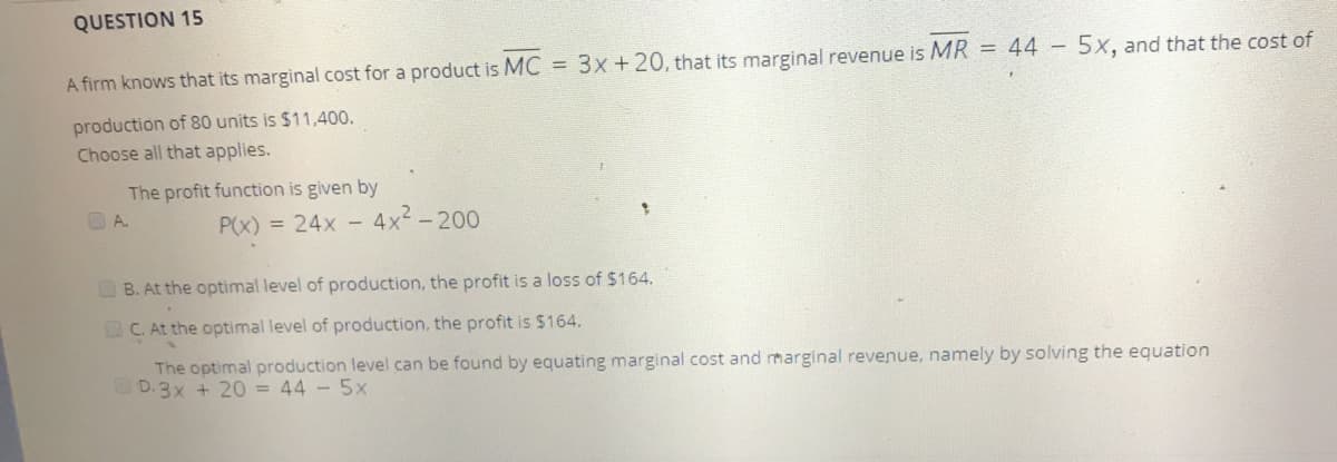QUESTION 15
A firm knows that its marginal cost for a product is MC = 3x+20, that its marginal revenue is MR = 44 - 5xX, and that the cost of
production of 80 units is $11,400.
Choose all that applies.
The profit function is given by
O A.
P(x) = 24x - 4x2-200
B. At the optimal level of production, the profit is a loss of $164.
C. At the optimal level of production, the profit is $164.
The optimal production level can be found by equating marginal cost and marginal revenue, namely by solving the equation
D.3x + 20 = 44 - 5x
