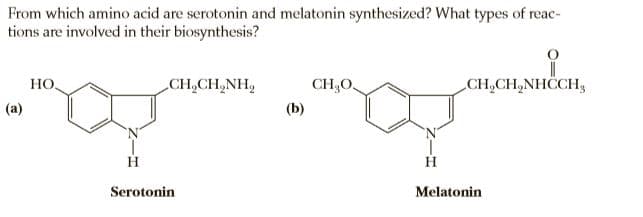 From which amino acid are serotonin and melatonin synthesized? What types of reac-
tions are involved in their biosynthesis?
HO,
CH,CH,NH,
CH,O,
CH,CH,NHCCH,
(a)
(b)
H
Serotonin
Melatonin
