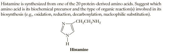 Histamine is synthesized from one of the 20 protein-derived amino acids. Suggest which
amino acid is its biochemical precursor and the type of organic reaction(s) involved in its
biosynthesis (e.g., oxidation, reduction, decarboxylation, nucleophilic substitution).
CH,CH,NH,
H.
Histamine
