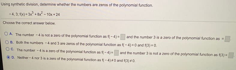 Using synthetic division, determine whether the numbers are zeros of the polynomial function.
- 4, 3; f(x) = 3x° + 8x - 10x + 24
Choose the correct answer below.
A. The number -4 is not a zero of the polynomial function as f(- 4) =
and the number 3 is a zero of the polynomial function as =
B. Both the numbers -4 and 3 are zeros of the polynomial function as f(- 4) = 0 and f(3) = 0.
C. The number -4 is a zero of the polynomial function as f(- 4) =
and the number 3 is not a zero of the polynomial function as f(3) =.
D. Neither- 4 nor 3 is a zero of the polynomial function as f(- 4)#0 and f(3) #0.
