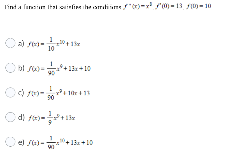 Find a function that satisfies the conditions f" (x)=x°, f'(0) = 13, ƒ(0) = 10.
O a) fe)=0 +13x
1
-x10+13x
b) f(x)=
1
x²+13x + 10
90
c) f(x)=
1
x'+ 10x + 13
90
1
O d) fe) = ㅎx°+ 13x
e) f(x)=
x
10+ 13x+10
90
