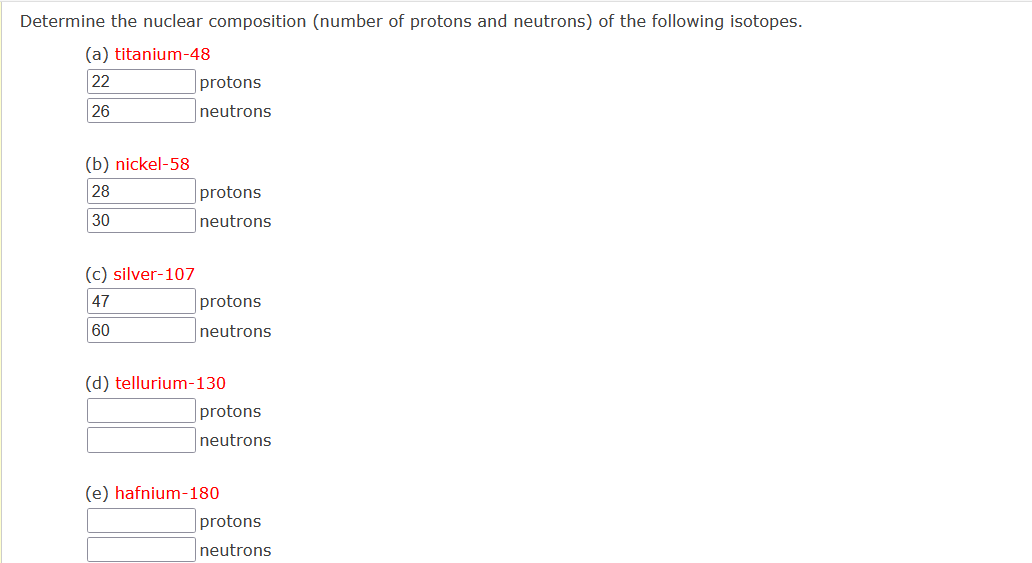 Determine the nuclear composition (number of protons and neutrons) of the following isotopes.
(a) titanium-48
22
protons
26
neutrons
(b) nickel-58
28
protons
30
neutrons
(c) silver-107
47
protons
60
neutrons
(d) tellurium-130
protons
neutrons
(e) hafnium-180
protons
neutrons
