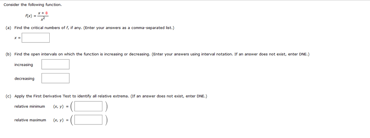 Consider the following function.
x + 8
f(x) =
(a) Find the critical numbers of f, if any. (Enter your answers as a comma-separated list.)
(b) Find the open intervals on which the function is increasing or decreasing. (Enter your answers using interval notation. If an answer does not exist, enter DNE.)
increasing
decreasing
(c) Apply the First Derivative Test to identify all relative extrema. (If an answer does not exist, enter DNE.)
relative minimum
(x, y) =
relative maximum
(x, y) =
