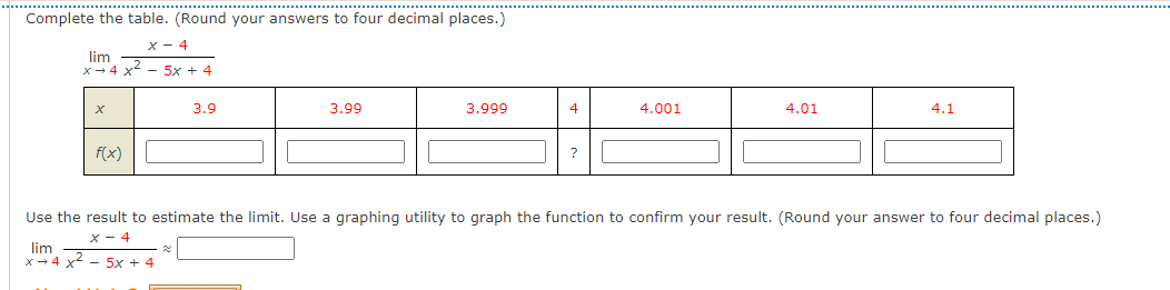 Complete the table. (Round your answers to four decimal places.)
x- 4
lim
X- 4 x
-5x + 4
3.9
3.99
3.999
4
4.001
4.01
4.1
f(x)
Use the result to estimate the limit. Use a graphing utility to graph the function to confirm your result. (Round your answer to four decimal places.)
X - 4
lim
x- 4 x - 5x + 4
