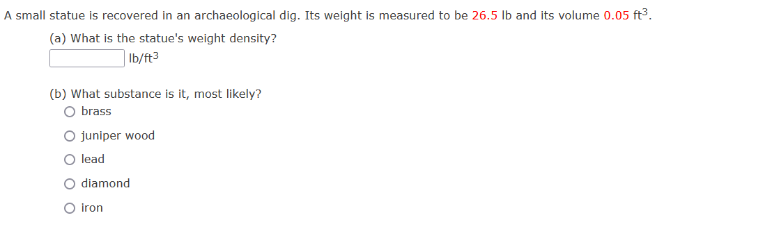 A small statue is recovered in an archaeological dig. Its weight is measured to be 26.5 Ib and its volume 0.05 ft3.
(a) What is the statue's weight density?
Ib/ft3
(b) What substance is it, most likely?
O brass
O juniper wood
O lead
O diamond
O iron
