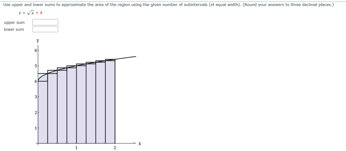 Use upper and lower sums to approximate the area of the region using the given number of subintervals (of equal width). (Round your answers to three decimal places.)
y = Vx + 4
upper sum
lower sum
y
6-
5
4
3
2
1
X
2
