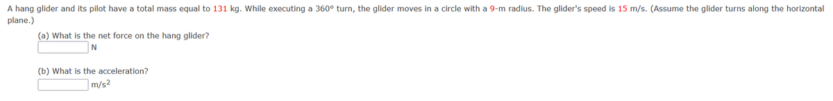 A hang glider and its pilot have a total mass equal to 131 kg. While executing a 360° turn, the glider moves in a circle with a 9-m radius. The glider's speed is 15 m/s. (Assume the glider turns along the horizontal
plane.)
(a) What is the net force on the hang glider?
N
(b) What is the acceleration?
|m/s²
