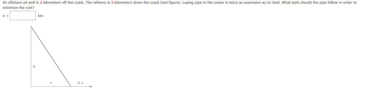 An offshore oil well is 2 kilometers off the coast. The refinery is 5 kilometers down the coast (see figure). Laying pipe in the ocean is twice as expensive as on land. What path should the pipe follow in order to
minimize the cost?
X =
km
2
5 -x
