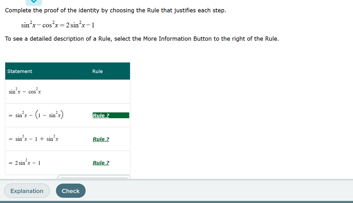 Complete the proof of the identity by choosing the Rule that justifies each step.
sin'x- cos?x = 2sin²x-1
х -
To see a detailed description of a Rule, select the More Information Button to the right of the Rule.
Statement
Rule
sin’x – cos’x
sin'r - (1 – sinʼx)
Rule ?
sin x
sin x - 1 + sin¯x
Rule ?
2 sin'x - 1
Rule ?
Explanation
Check
