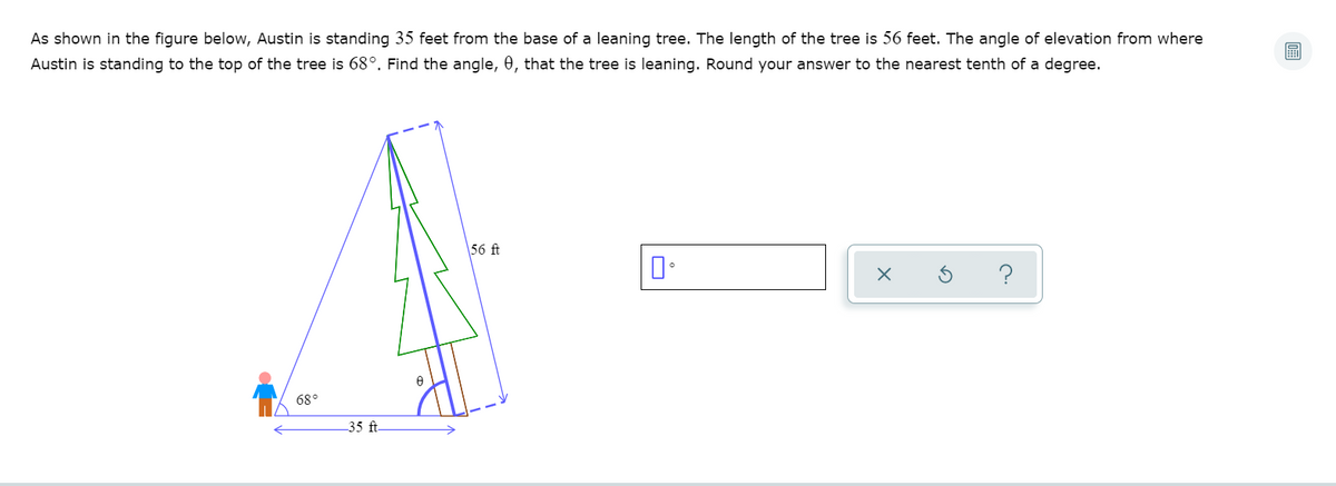 As shown in the figure below, Austin is standing 35 feet from the base of a leaning tree. The length of the tree is 56 feet. The angle of elevation from where
Austin is standing to the top of the tree is 68°. Find the angle, 0, that the tree is leaning. Round your answer to the nearest tenth of a degree.
56 ft
?
68°
35 ft
