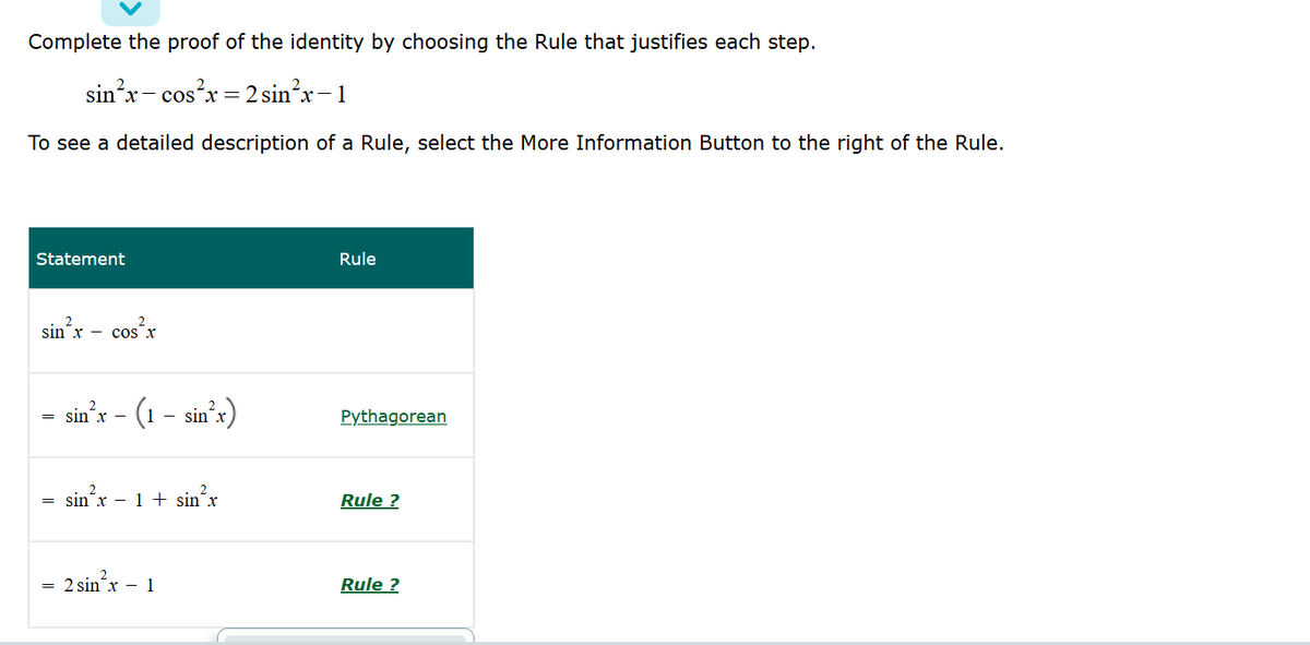 Complete the proof of the identity by choosing the Rule that justifies each step.
sin'x- cosx = 2 sin²x-1
To see a detailed description of a Rule, select the More Information Button to the right of the Rule.
Statement
Rule
sin'x – cos'x
sin'x - (1 - sin's
Pythagorean
sin´x – 1+ sin´x
Rule ?
2 sin´x - 1
Rule ?

