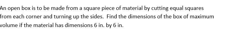 An open box is to be made from a square piece of material by cutting equal squares
from each corner and turning up the sides. Find the dimensions of the box of maximum
volume if the material has dimensions 6 in. by 6 in.
