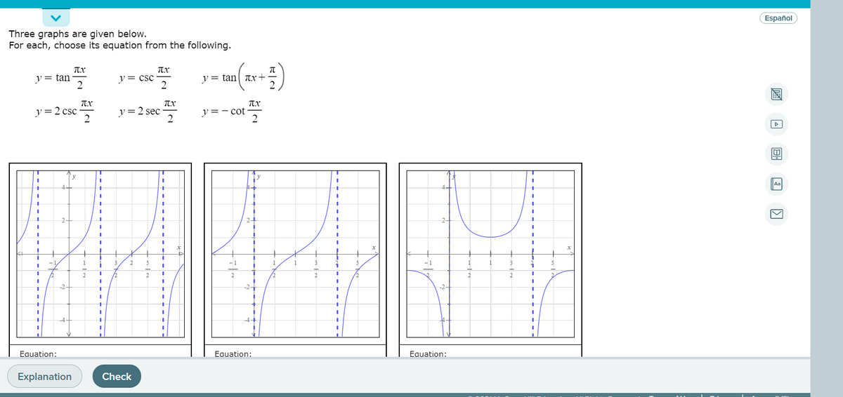 Español
Three graphs are given below.
For each, choose its equation from the following.
y= tan
y= csc
2
y= tan| Tr+
TX
Tx
y =2 csc
y=2 sec
2
y =- cot
Aa
4-
2-
2-
2
-2-
-4-
Eauation:
Equation:
Eauation:
Explanation
Check
圖 回
