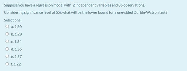 Suppose you have a regression model with 2 independent variables and 85 observations.
Considering significance level of 5%, what will be the lower bound for a one-sided Durbin-Watson test?
Select one:
O a. 1.60
Оь. 1.28
О с. 1.34
O d. 1.55
O e. 1.57
O f. 1.22
