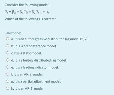 Consider the following model:
P: = Bo + B1Q: + B2P:1+u:
Which of the followings is correct?
Select one:
O a. It is an autoregressive distributed lag model (2, 2).
O b.Itis a first difference model.
O .t is a static model.
O d. It is a finitely distributed lag model.
O e. It is a leading indicator model.
O f. It is an AR(2) model.
O g. It is a partial adjustment model.
O h. It is an AR(1) model.
