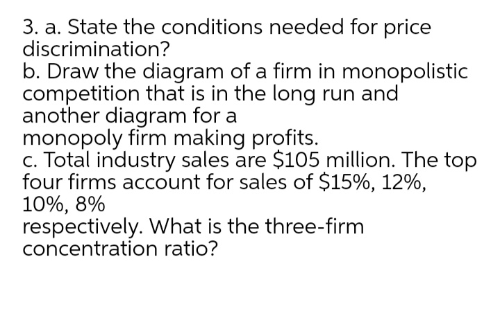 3. a. State the conditions needed for price
discrimination?
b. Draw the diagram of a firm in monopolistic
competition that is in the long run and
another diagram for a
monopoly firm making profits.
c. Total industry sales are $105 million. The top
four firms account for sales of $15%, 12%,
10%, 8%
respectively. What is the three-firm
concentration ratio?
