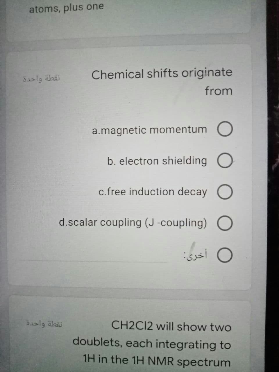 atoms, plus one
Chemical shifts originate
نقطة واحدة
from
a.magnetic momentum O
b. electron shielding O
c.free induction decay O
d.scalar coupling (J -coupling) O
O أخری:
CH2C12 will show two
doublets, each integrating to
1H in the 1H NMR spectrum
