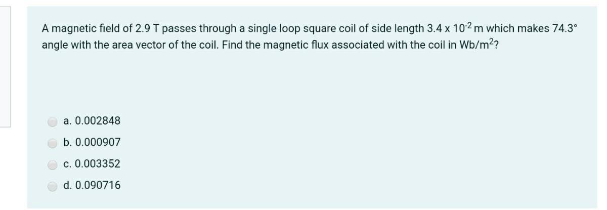 A magnetic field of 2.9 T passes through a single loop square coil of side length 3.4 x 10² m which makes 74.3°
angle with the area vector of the coil. Find the magnetic flux associated with the coil in Wb/m2?
a. 0.002848
b. 0.000907
c. 0.003352
d. 0.090716
